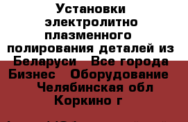 Установки электролитно-плазменного  полирования деталей из Беларуси - Все города Бизнес » Оборудование   . Челябинская обл.,Коркино г.